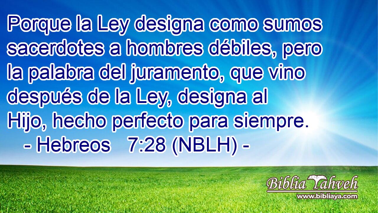  Porque la Ley designa como sumos sacerdotes a hombres débiles, pero la palabra del juramento, que vino después de la Ley, designa al Hijo, hecho perfecto para siempre. 
