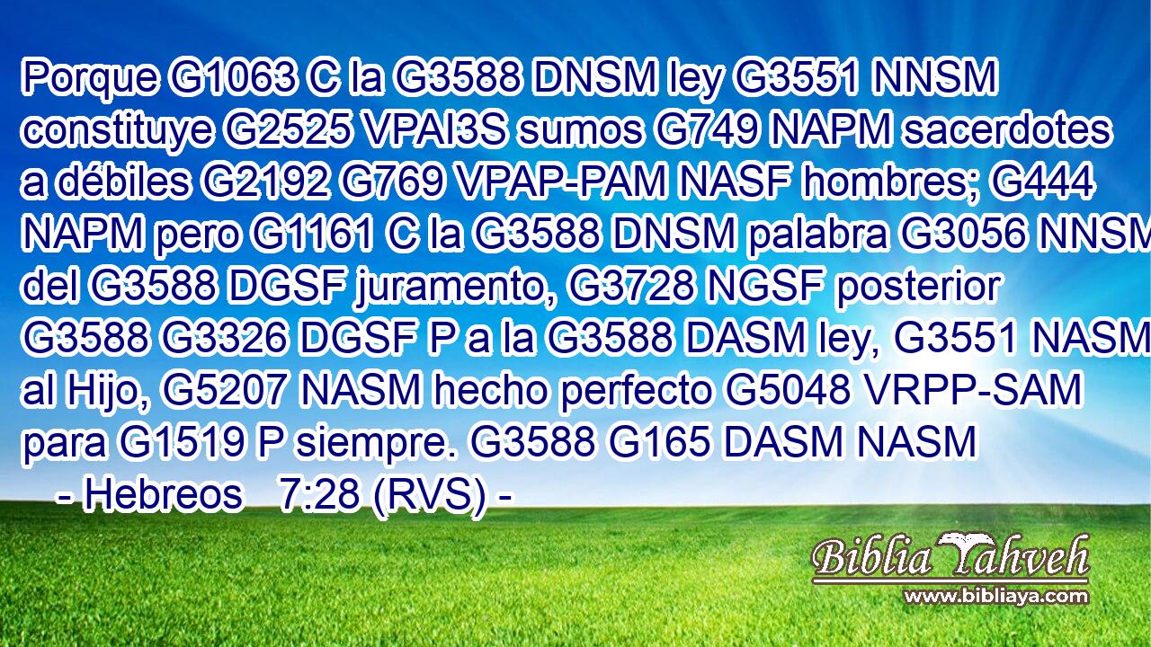 Porque G1063 C la G3588 DNSM ley G3551 NNSM constituye G2525 VPAI3S sumos G749 NAPM sacerdotes a débiles G2192 G769 VPAP-PAM NASF hombres; G444 NAPM pero G1161 C la G3588 DNSM palabra G3056 NNSM del G3588 DGSF juramento, G3728 NGSF posterior G3588 G3326 DGSF P a la G3588 DASM ley, G3551 NASM al Hijo, G5207 NASM hecho perfecto G5048 VRPP-SAM para G1519 P siempre. G3588 G165 DASM NASM 