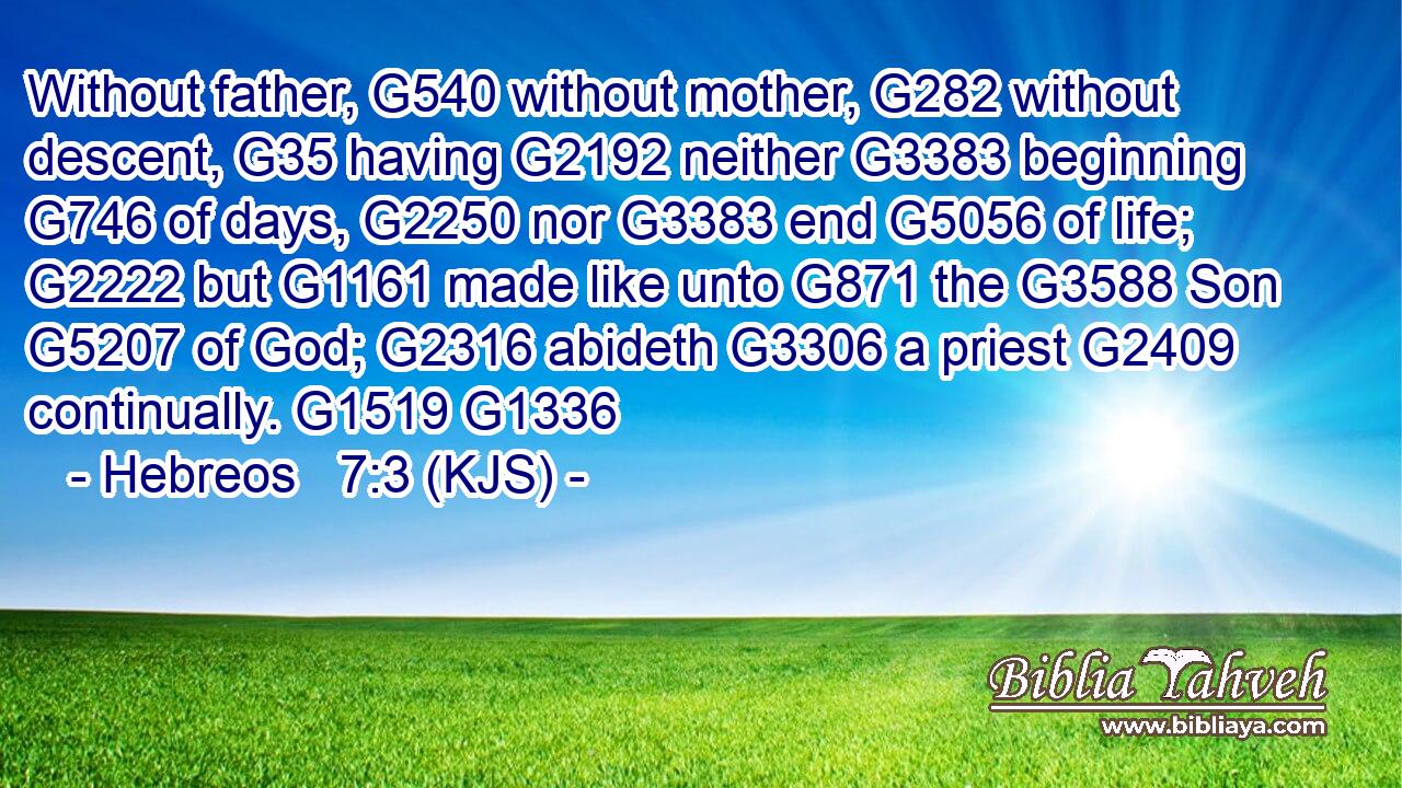 Without father, G540 without mother, G282 without descent, G35 having G2192 neither G3383 beginning G746 of days, G2250 nor G3383 end G5056 of life; G2222 but G1161 made like unto G871 the G3588 Son G5207 of God; G2316 abideth G3306 a priest G2409 continually. G1519 G1336