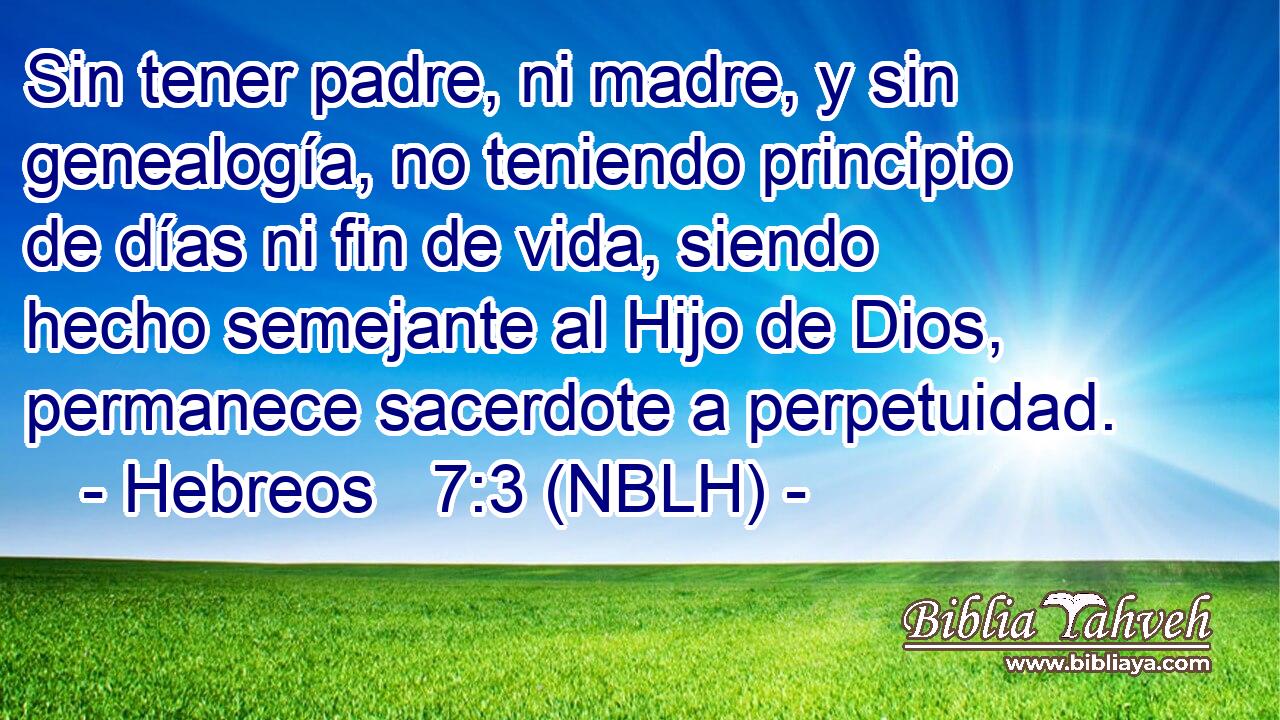  Sin tener padre, ni madre, y sin genealogía, no teniendo principio de días ni fin de vida, siendo hecho semejante al Hijo de Dios, permanece sacerdote a perpetuidad. 