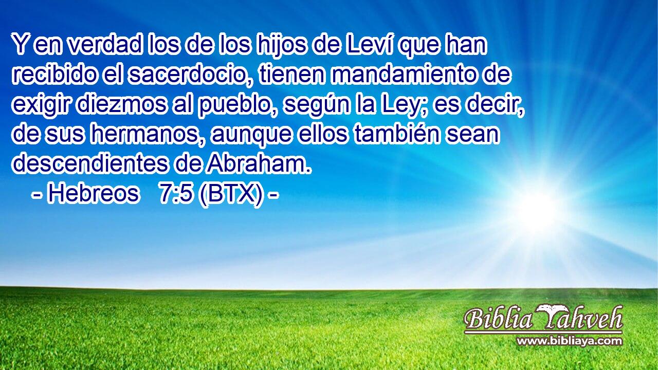 Y en verdad los de los hijos de Leví que han recibido el sacerdocio, tienen mandamiento de exigir diezmos al pueblo, según la Ley; es decir, de sus hermanos, aunque ellos también sean descendientes de Abraham.