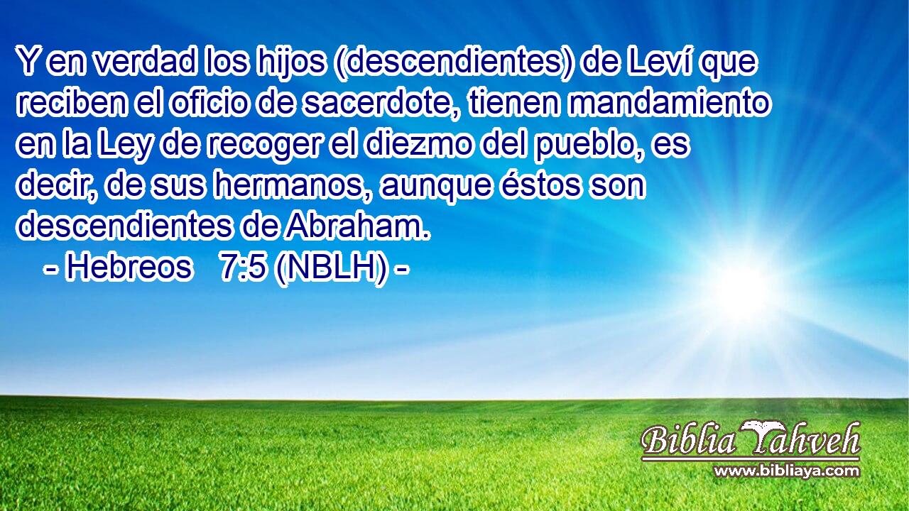  Y en verdad los hijos (descendientes) de Leví que reciben el oficio de sacerdote, tienen mandamiento en la Ley de recoger el diezmo del pueblo, es decir, de sus hermanos, aunque éstos son descendientes de Abraham. 