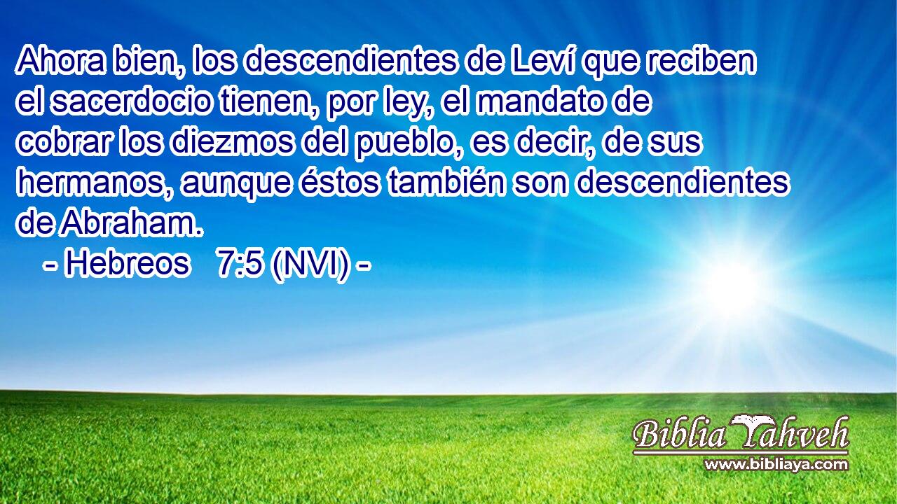  Ahora bien, los descendientes de Leví que reciben el sacerdocio tienen, por ley, el mandato de cobrar los diezmos del pueblo, es decir, de sus hermanos, aunque éstos también son descendientes de Abraham. 