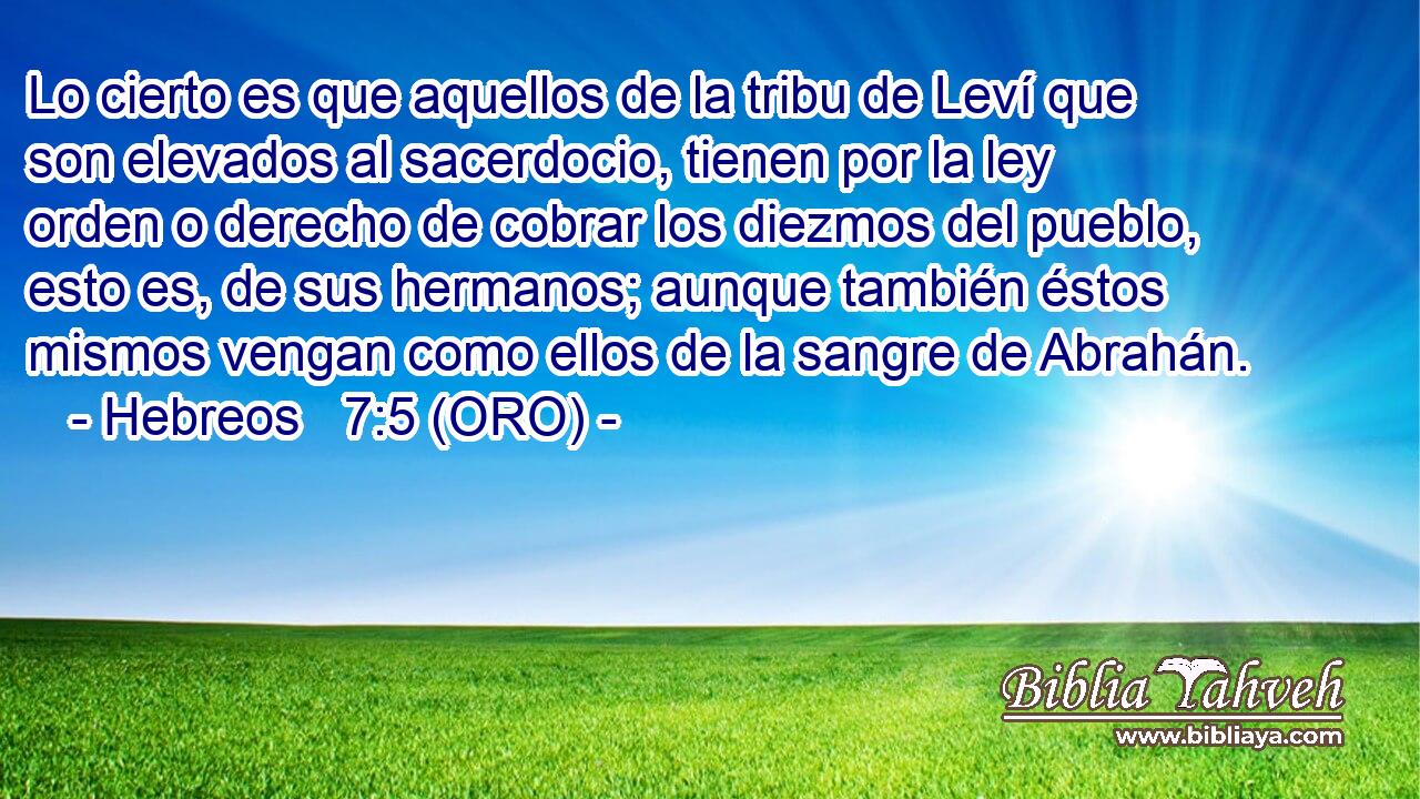  Lo cierto es que aquellos de la tribu de Leví que son elevados al sacerdocio, tienen por la ley orden o derecho de cobrar los diezmos del pueblo, esto es, de sus hermanos; aunque también éstos mismos vengan como ellos de la sangre de Abrahán. 