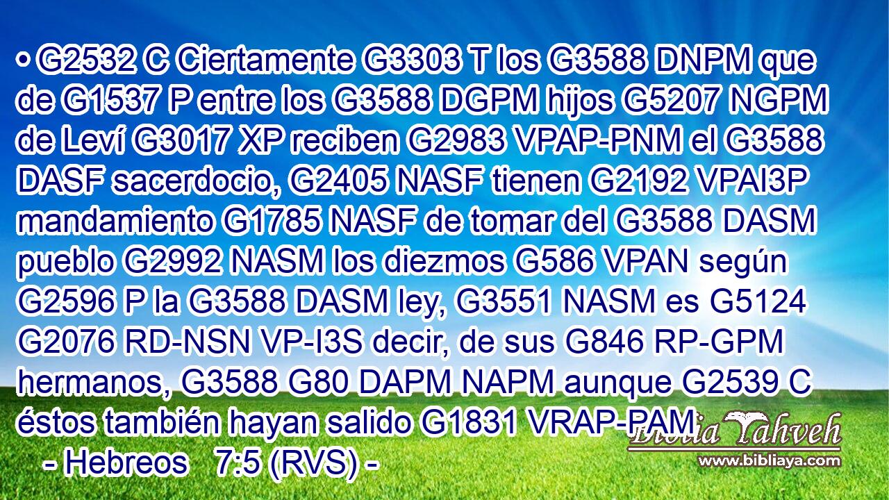 • G2532 C Ciertamente G3303 T los G3588 DNPM que de G1537 P entre los G3588 DGPM hijos G5207 NGPM de Leví G3017 XP reciben G2983 VPAP-PNM el G3588 DASF sacerdocio, G2405 NASF tienen G2192 VPAI3P mandamiento G1785 NASF de tomar del G3588 DASM pueblo G2992 NASM los diezmos G586 VPAN según G2596 P la G3588 DASM ley, G3551 NASM es G5124 G2076 RD-NSN VP-I3S decir, de sus G846 RP-GPM hermanos, G3588 G80 DAPM NAPM aunque G2539 C éstos también hayan salido G1831 VRAP-PAM 