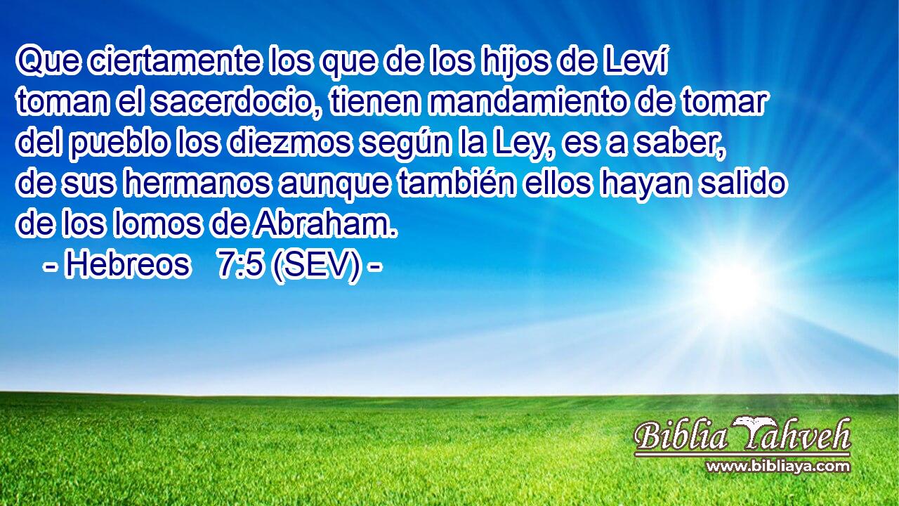 Que ciertamente los que de los hijos de Leví toman el sacerdocio, tienen mandamiento de tomar del pueblo los diezmos según la Ley, es a saber, de sus hermanos aunque también ellos hayan salido de los lomos de Abraham.