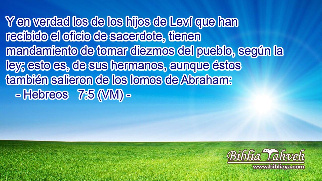  Y en verdad los de los hijos de Leví que han recibido el oficio de sacerdote, tienen mandamiento de tomar diezmos del pueblo, según la ley; esto es, de sus hermanos, aunque éstos también salieron de los lomos de Abraham: 
