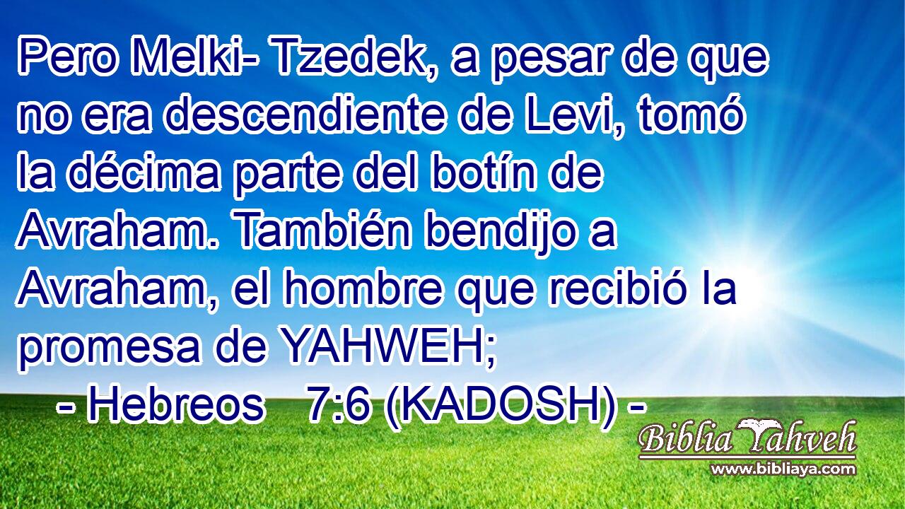  Pero Melki- Tzedek, a pesar de que no era descendiente de Levi, tomó la décima parte del botín de Avraham. También bendijo a Avraham, el hombre que recibió la promesa de YAHWEH; 