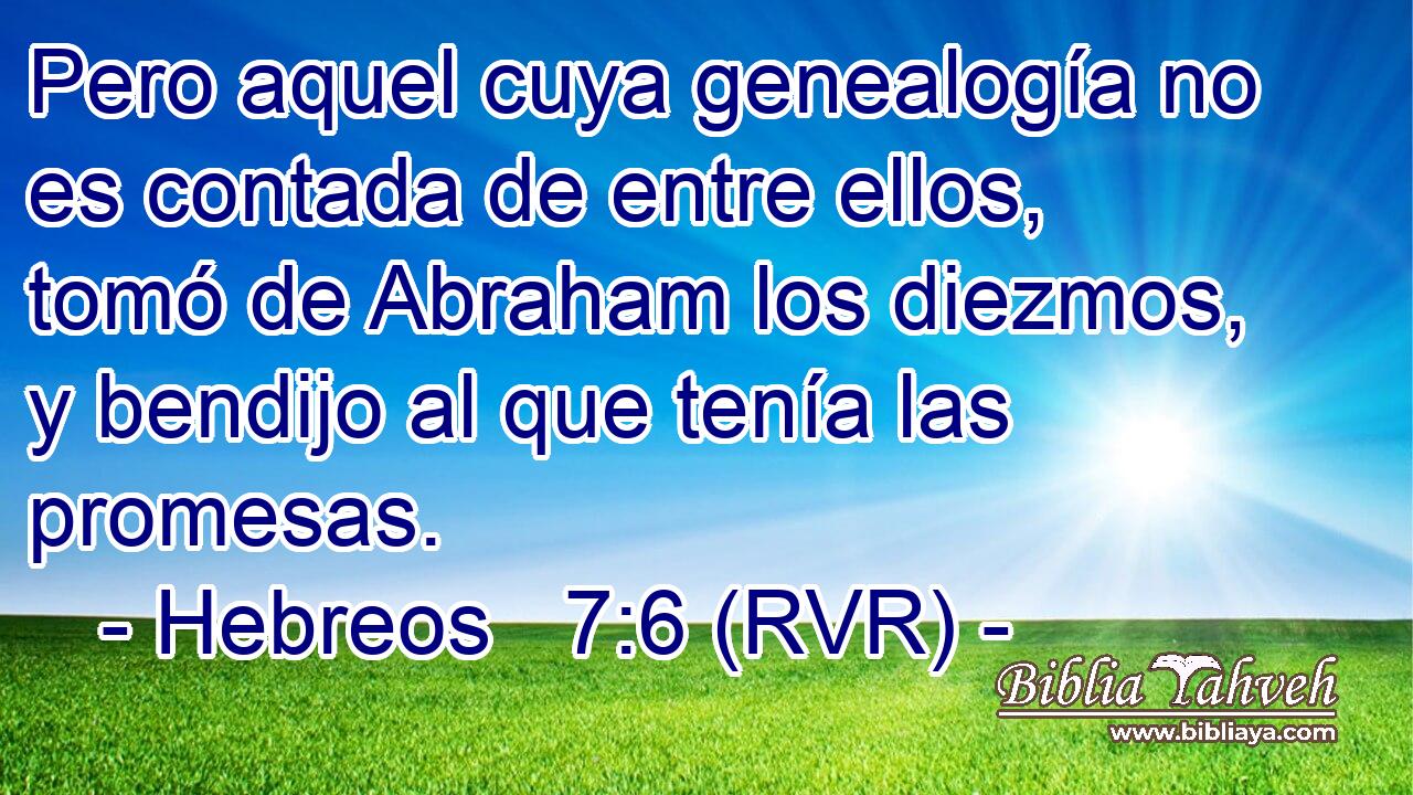 Pero aquel cuya genealogía no es contada de entre ellos, tomó de Abraham los diezmos, y bendijo al que tenía las promesas.