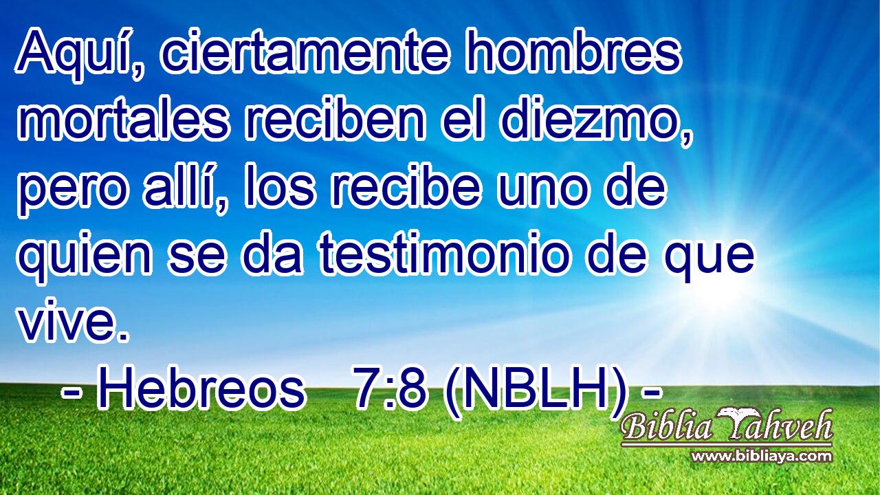 Aquí, ciertamente hombres mortales reciben el diezmo, pero allí, los recibe uno de quien se da testimonio de que vive. 