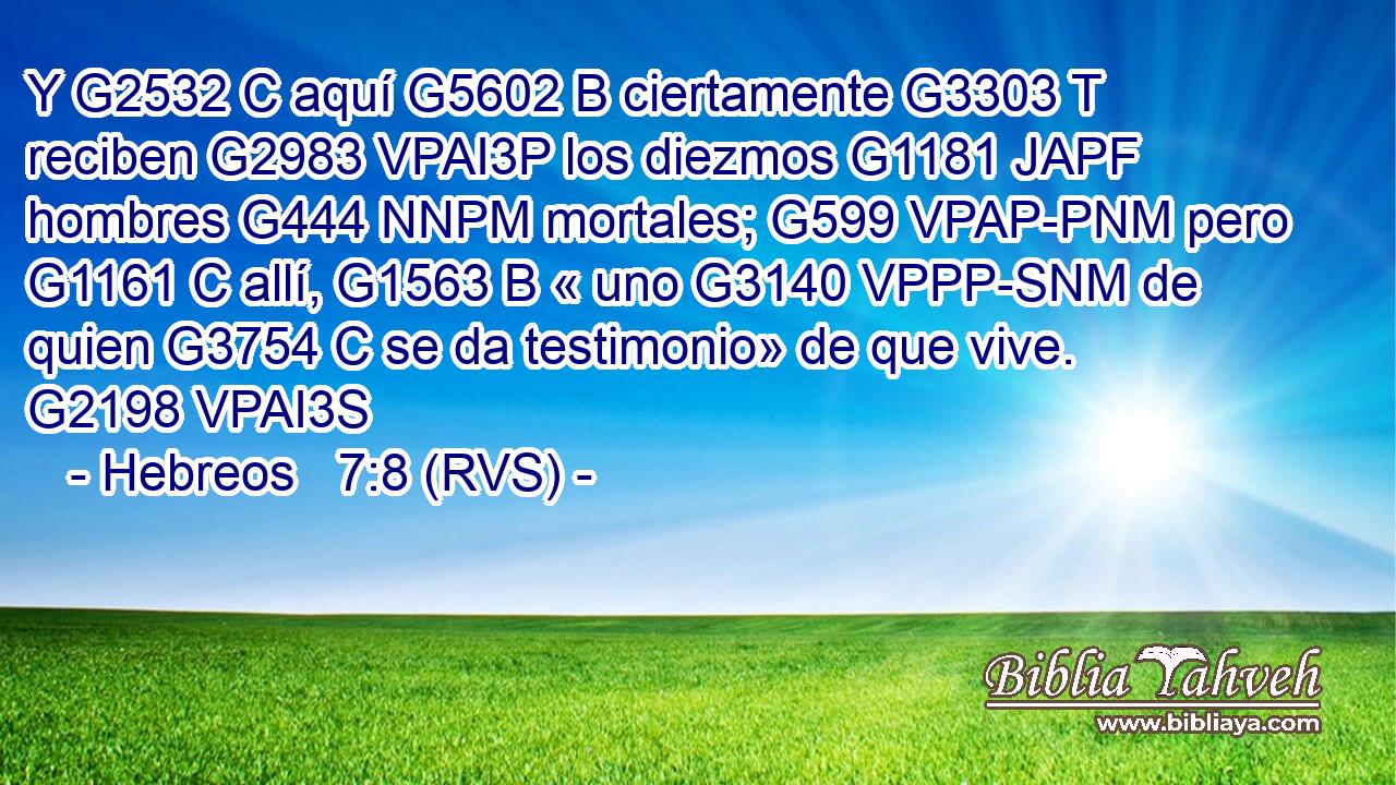 Y G2532 C aquí G5602 B ciertamente G3303 T reciben G2983 VPAI3P los diezmos G1181 JAPF hombres G444 NNPM mortales; G599 VPAP-PNM pero G1161 C allí, G1563 B « uno G3140 VPPP-SNM de quien G3754 C se da testimonio» de que vive. G2198 VPAI3S 
