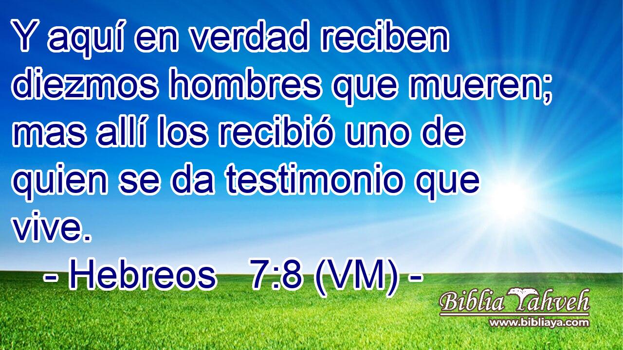  Y aquí en verdad reciben diezmos hombres que mueren; mas allí los recibió uno de quien se da testimonio que vive. 