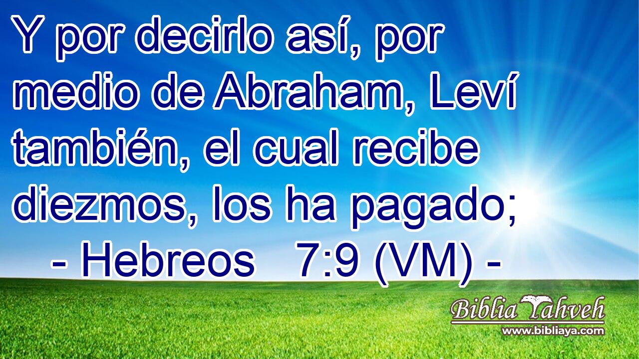  Y por decirlo así, por medio de Abraham, Leví también, el cual recibe diezmos, los ha pagado; 