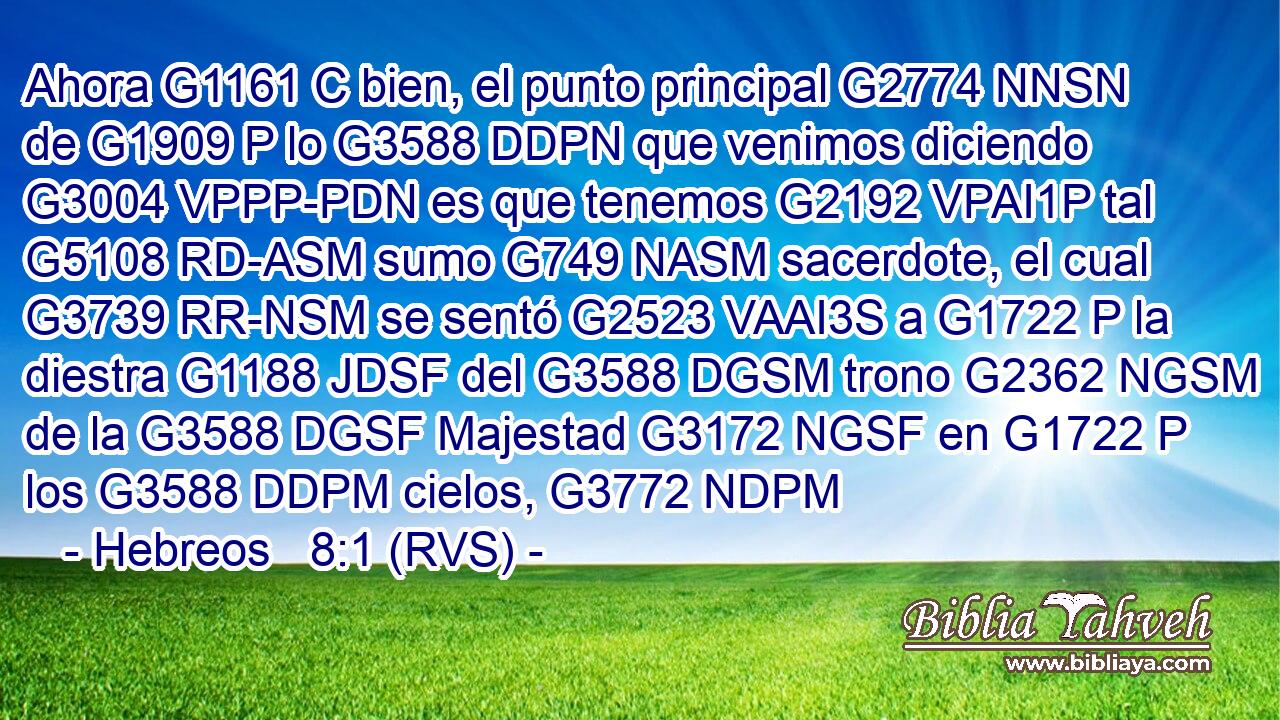 Ahora G1161 C bien, el punto principal G2774 NNSN de G1909 P lo G3588 DDPN que venimos diciendo G3004 VPPP-PDN es que tenemos G2192 VPAI1P tal G5108 RD-ASM sumo G749 NASM sacerdote, el cual G3739 RR-NSM se sentó G2523 VAAI3S a G1722 P la diestra G1188 JDSF del G3588 DGSM trono G2362 NGSM de la G3588 DGSF Majestad G3172 NGSF en G1722 P los G3588 DDPM cielos, G3772 NDPM 