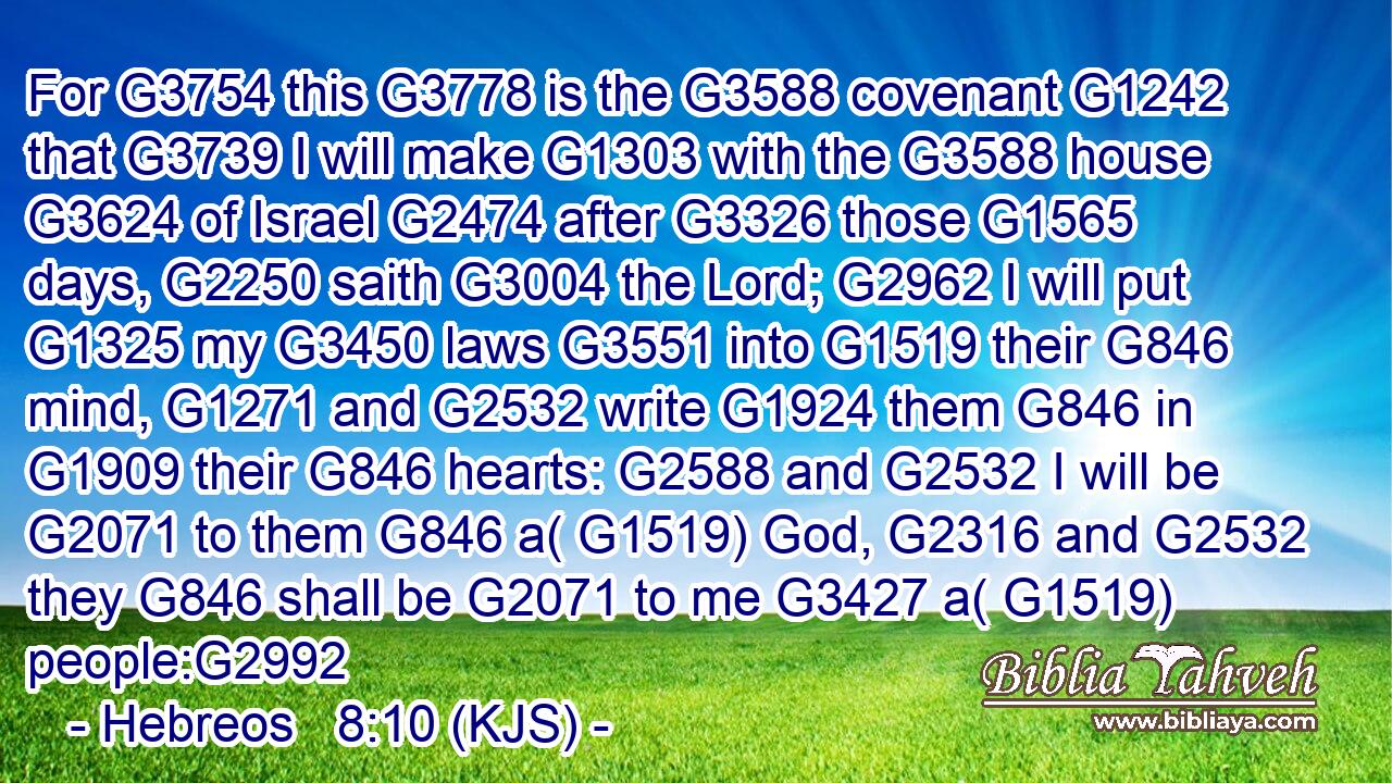 For G3754 this G3778 is the G3588 covenant G1242 that G3739 I will make G1303 with the G3588 house G3624 of Israel G2474 after G3326 those G1565 days, G2250 saith G3004 the Lord; G2962 I will put G1325 my G3450 laws G3551 into G1519 their G846 mind, G1271 and G2532 write G1924 them G846 in G1909 their G846 hearts: G2588 and G2532 I will be G2071 to them G846 a( G1519) God, G2316 and G2532 they G846 shall be G2071 to me G3427 a( G1519) people:G2992