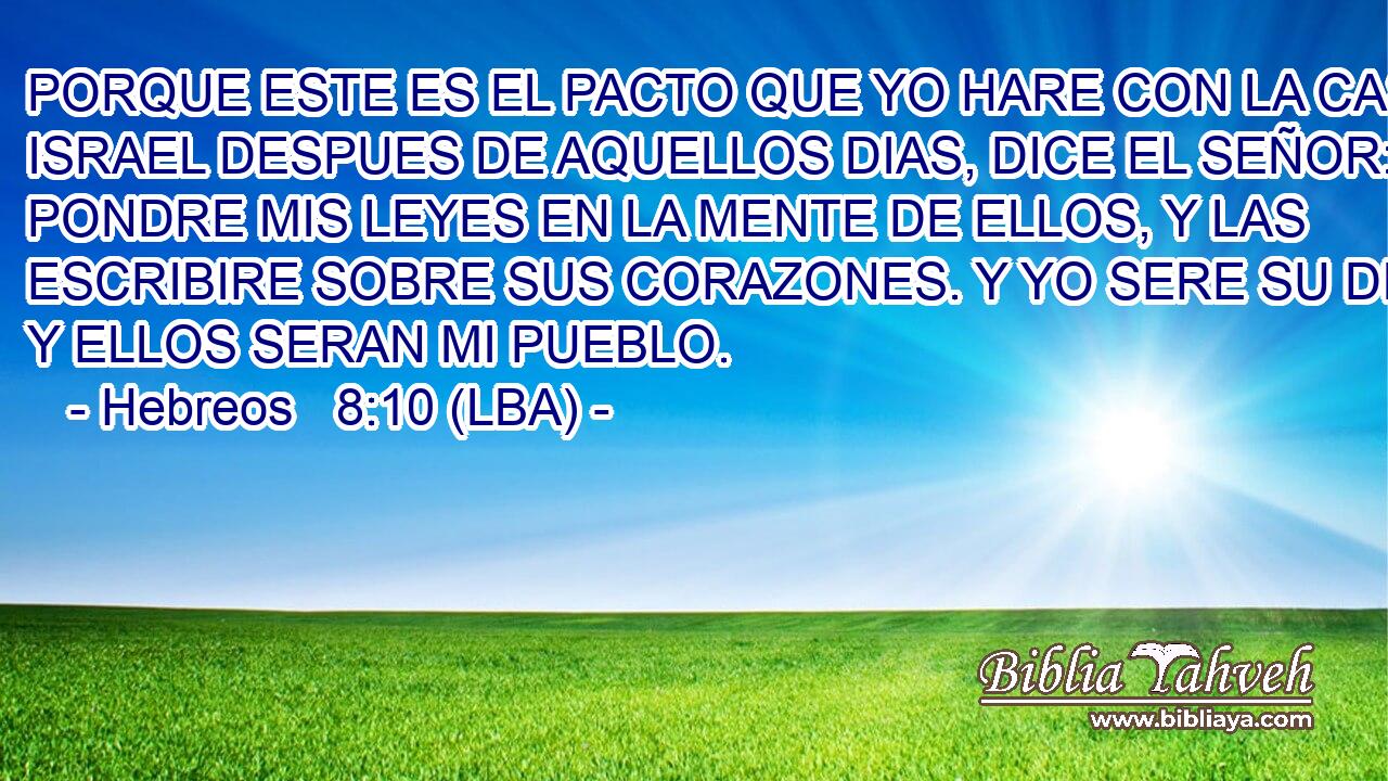 PORQUE ESTE ES EL PACTO QUE YO HARE CON LA CASA DE ISRAEL DESPUES DE AQUELLOS DIAS, DICE EL SEÑOR: PONDRE MIS LEYES EN LA MENTE DE ELLOS, Y LAS ESCRIBIRE SOBRE SUS CORAZONES. Y YO SERE SU DIOS, Y ELLOS SERAN MI PUEBLO.