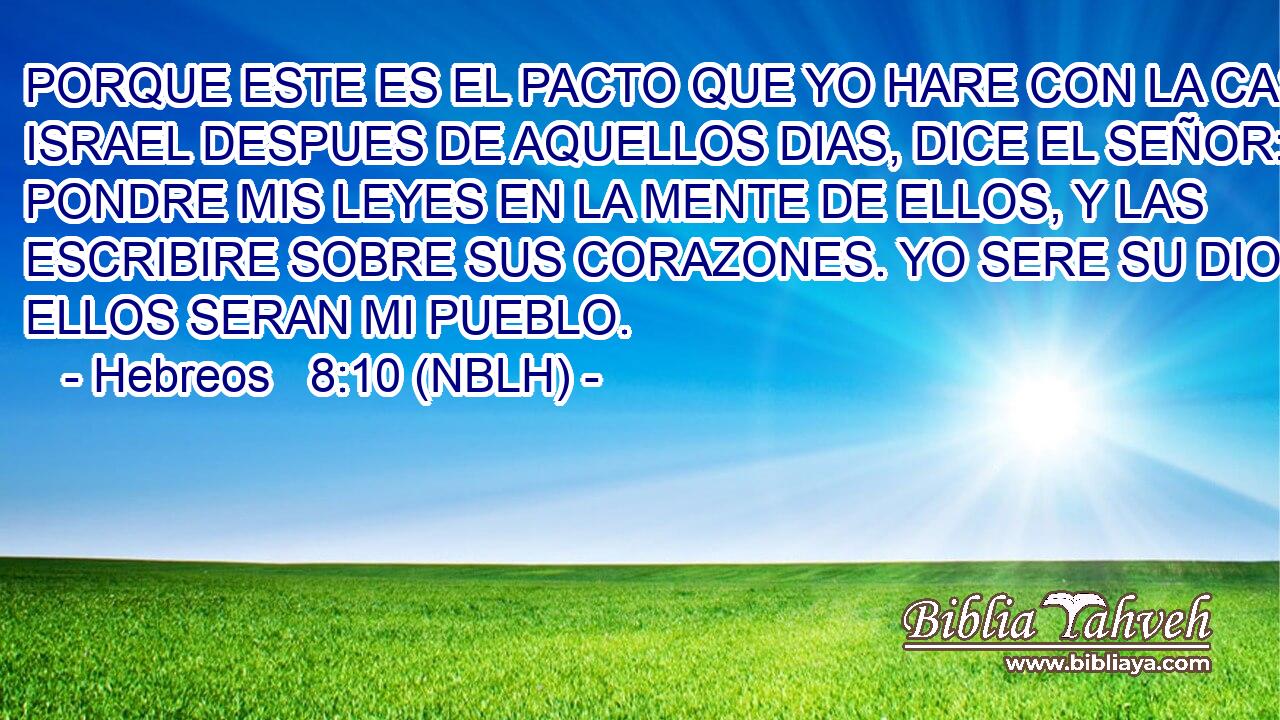  PORQUE ESTE ES EL PACTO QUE YO HARE CON LA CASA DE ISRAEL DESPUES DE AQUELLOS DIAS, DICE EL SEÑOR: PONDRE MIS LEYES EN LA MENTE DE ELLOS, Y LAS ESCRIBIRE SOBRE SUS CORAZONES. YO SERE SU DIOS, Y ELLOS SERAN MI PUEBLO. 