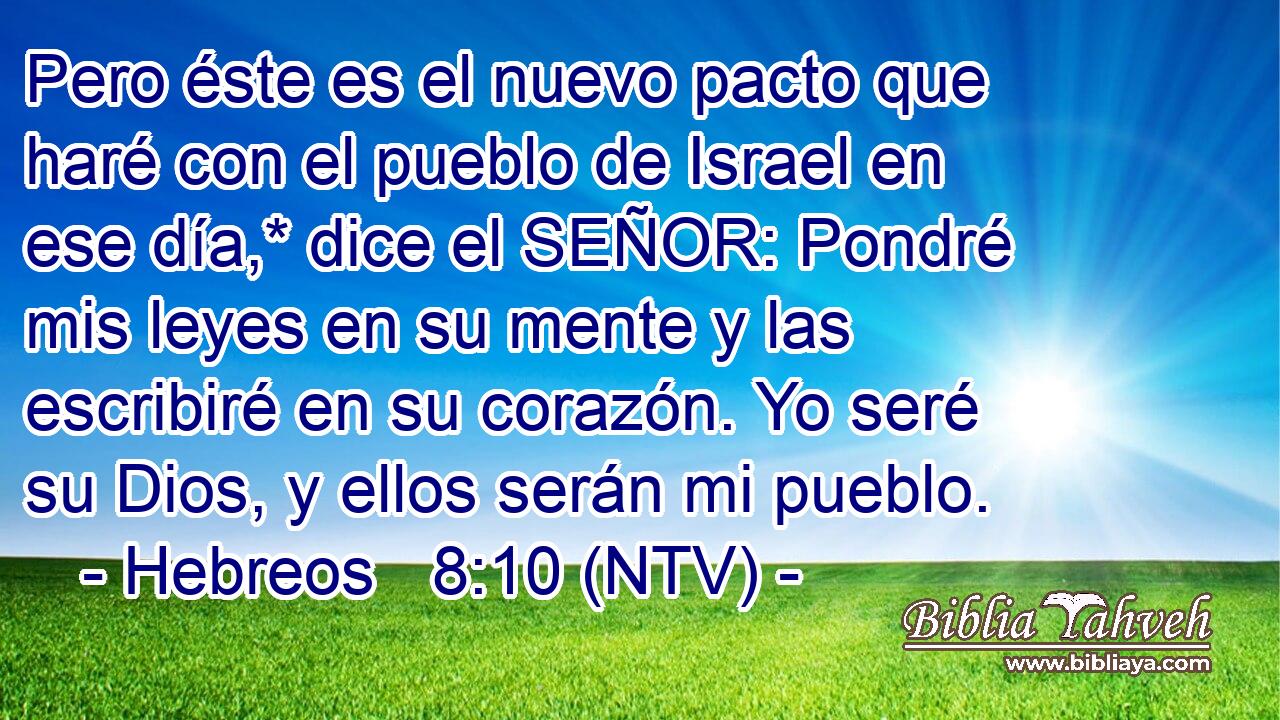 Pero éste es el nuevo pacto que haré con el pueblo de Israel en ese día,* dice el SEÑOR: Pondré mis leyes en su mente y las escribiré en su corazón. Yo seré su Dios, y ellos serán mi pueblo.