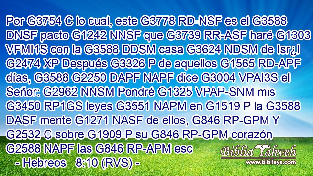 Por G3754 C lo cual, este G3778 RD-NSF es el G3588 DNSF pacto G1242 NNSF que G3739 RR-ASF haré G1303 VFMI1S con la G3588 DDSM casa G3624 NDSM de Isr¿l G2474 XP Después G3326 P de aquellos G1565 RD-APF días, G3588 G2250 DAPF NAPF dice G3004 VPAI3S el Señor: G2962 NNSM Pondré G1325 VPAP-SNM mis G3450 RP1GS leyes G3551 NAPM en G1519 P la G3588 DASF mente G1271 NASF de ellos, G846 RP-GPM Y G2532 C sobre G1909 P su G846 RP-GPM corazón G2588 NAPF las G846 RP-APM esc