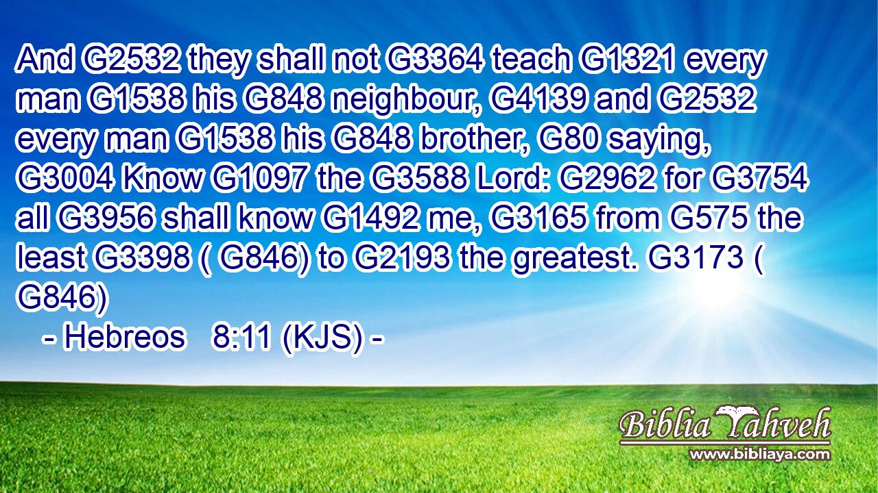 And G2532 they shall not G3364 teach G1321 every man G1538 his G848 neighbour, G4139 and G2532 every man G1538 his G848 brother, G80 saying, G3004 Know G1097 the G3588 Lord: G2962 for G3754 all G3956 shall know G1492 me, G3165 from G575 the least G3398 ( G846) to G2193 the greatest. G3173 ( G846)