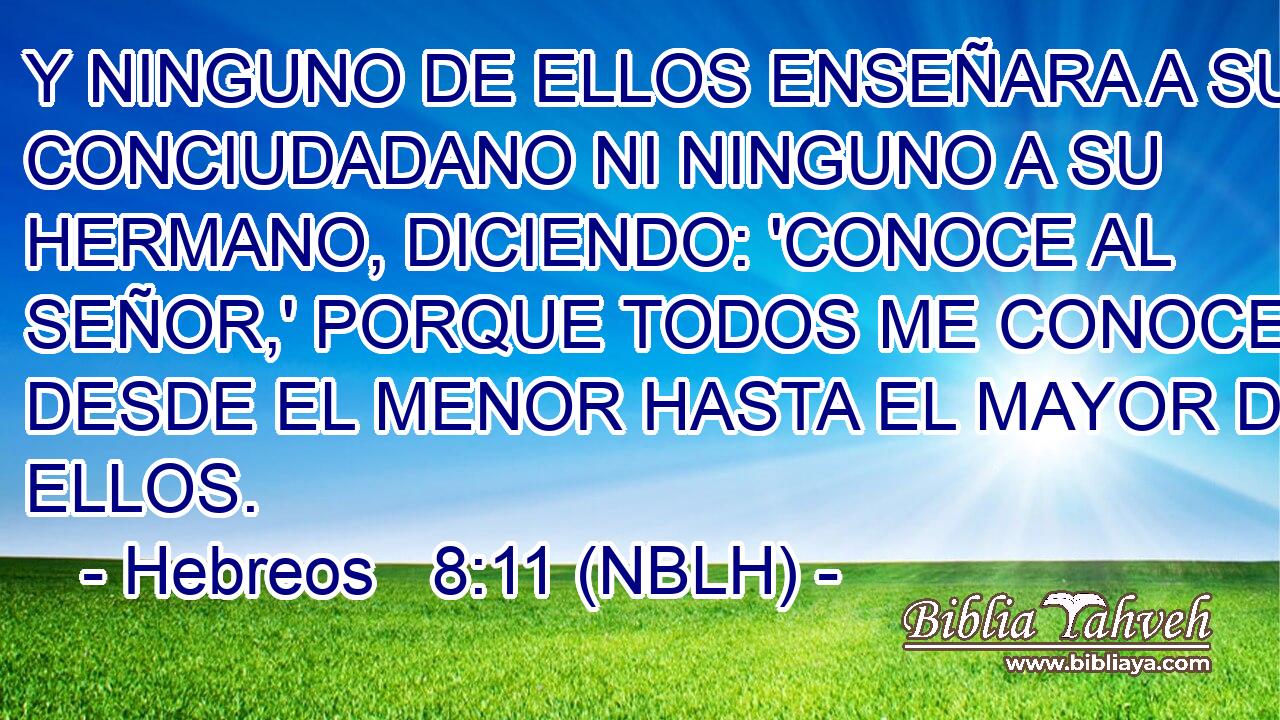  Y NINGUNO DE ELLOS ENSEÑARA A SU CONCIUDADANO NI NINGUNO A SU HERMANO, DICIENDO: 'CONOCE AL SEÑOR,' PORQUE TODOS ME CONOCERAN, DESDE EL MENOR HASTA EL MAYOR DE ELLOS. 