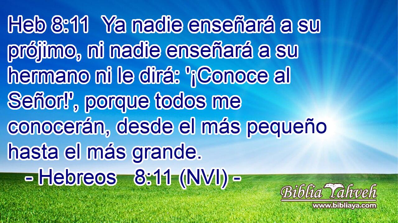 Heb 8:11  Ya nadie enseñará a su prójimo, ni nadie enseñará a su hermano ni le dirá: '¡Conoce al Señor!', porque todos me conocerán, desde el más pequeño hasta el más grande. 