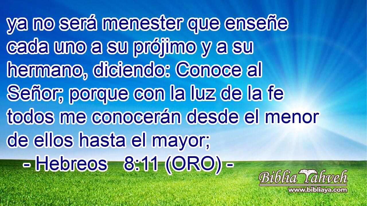  ya no será menester que enseñe cada uno a su prójimo y a su hermano, diciendo: Conoce al Señor; porque con la luz de la fe todos me conocerán desde el menor de ellos hasta el mayor; 