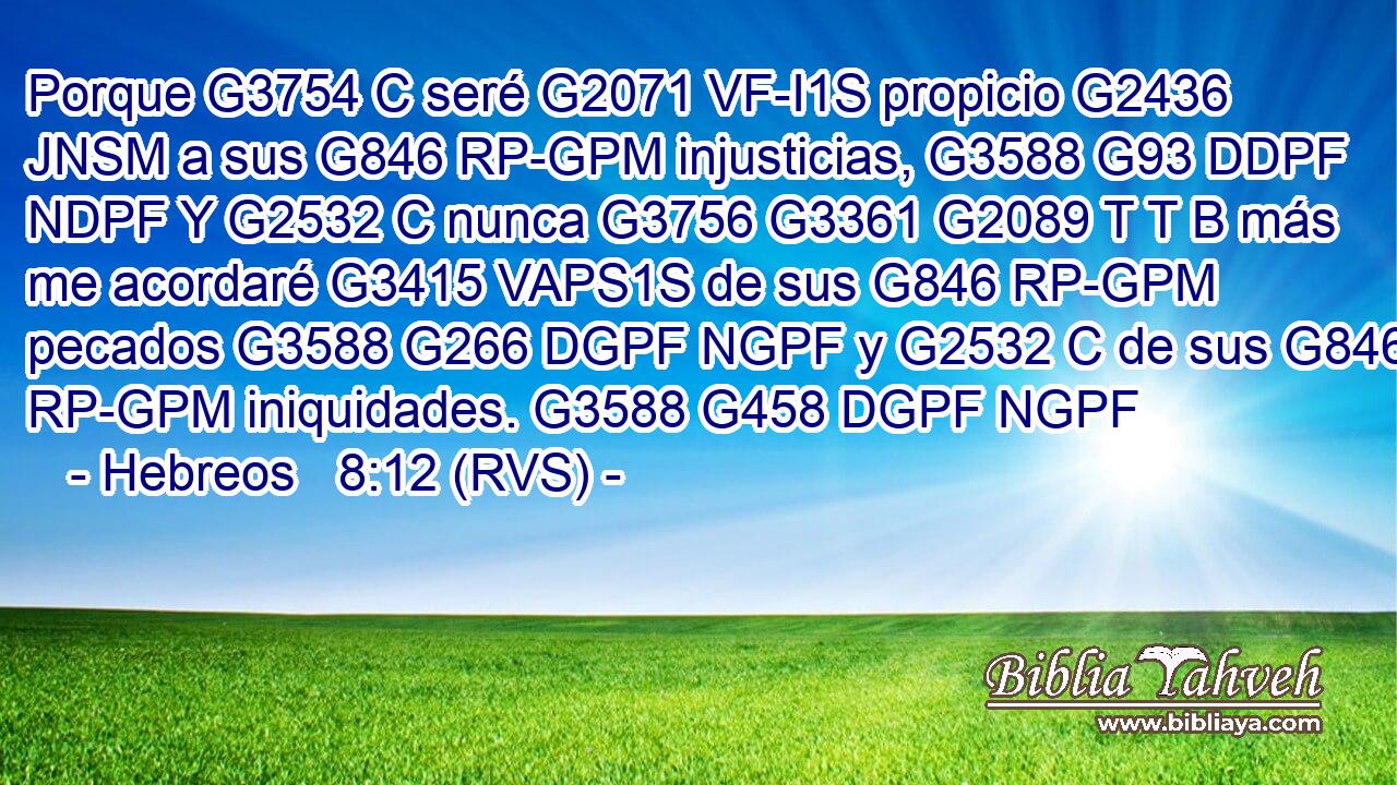 Porque G3754 C seré G2071 VF-I1S propicio G2436 JNSM a sus G846 RP-GPM injusticias, G3588 G93 DDPF NDPF Y G2532 C nunca G3756 G3361 G2089 T T B más me acordaré G3415 VAPS1S de sus G846 RP-GPM pecados G3588 G266 DGPF NGPF y G2532 C de sus G846 RP-GPM iniquidades. G3588 G458 DGPF NGPF 