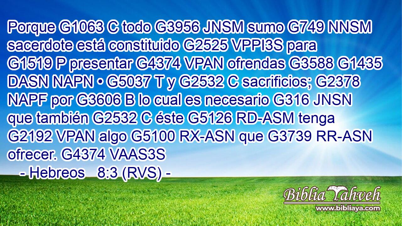 Porque G1063 C todo G3956 JNSM sumo G749 NNSM sacerdote está constituido G2525 VPPI3S para G1519 P presentar G4374 VPAN ofrendas G3588 G1435 DASN NAPN • G5037 T y G2532 C sacrificios; G2378 NAPF por G3606 B lo cual es necesario G316 JNSN que también G2532 C éste G5126 RD-ASM tenga G2192 VPAN algo G5100 RX-ASN que G3739 RR-ASN ofrecer. G4374 VAAS3S 