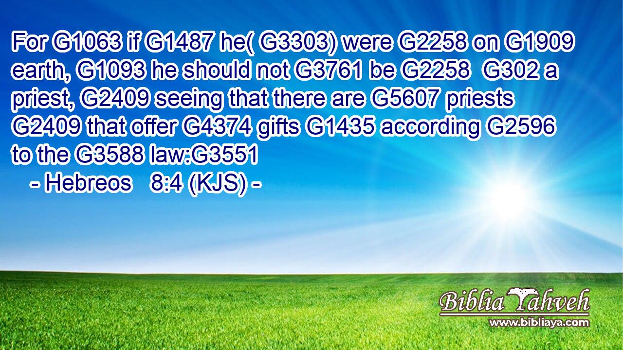 For G1063 if G1487 he( G3303) were G2258 on G1909 earth, G1093 he should not G3761 be G2258  G302 a priest, G2409 seeing that there are G5607 priests G2409 that offer G4374 gifts G1435 according G2596 to the G3588 law:G3551