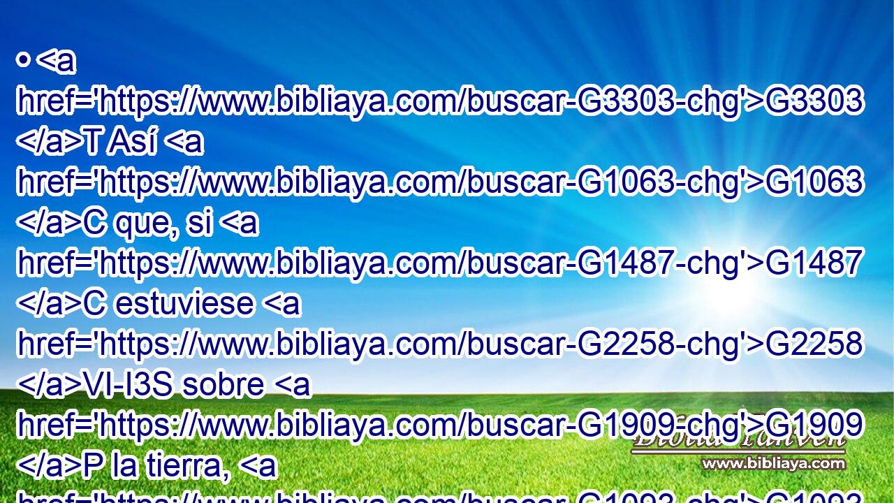 • G3303 T Así G1063 C que, si G1487 C estuviese G2258 VI-I3S sobre G1909 P la tierra, G1093 NGSF ni G3761 G302 B T siquiera sería G2258 VI-I3S sacerdote, G2409 NNSM habiendo G5607 VP-P-PGM aún G3588 G2409 DGPM NGPM sacerdotes que presentan G3588 G4374 DGPM VPAP-PGM las G3588 DAPN ofrendas G1435 NAPN según G2596 P la G3588 DASM ley; G3551 NASM 