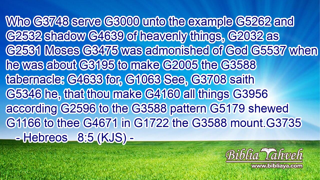 Who G3748 serve G3000 unto the example G5262 and G2532 shadow G4639 of heavenly things, G2032 as G2531 Moses G3475 was admonished of God G5537 when he was about G3195 to make G2005 the G3588 tabernacle: G4633 for, G1063 See, G3708 saith G5346 he, that thou make G4160 all things G3956 according G2596 to the G3588 pattern G5179 shewed G1166 to thee G4671 in G1722 the G3588 mount.G3735