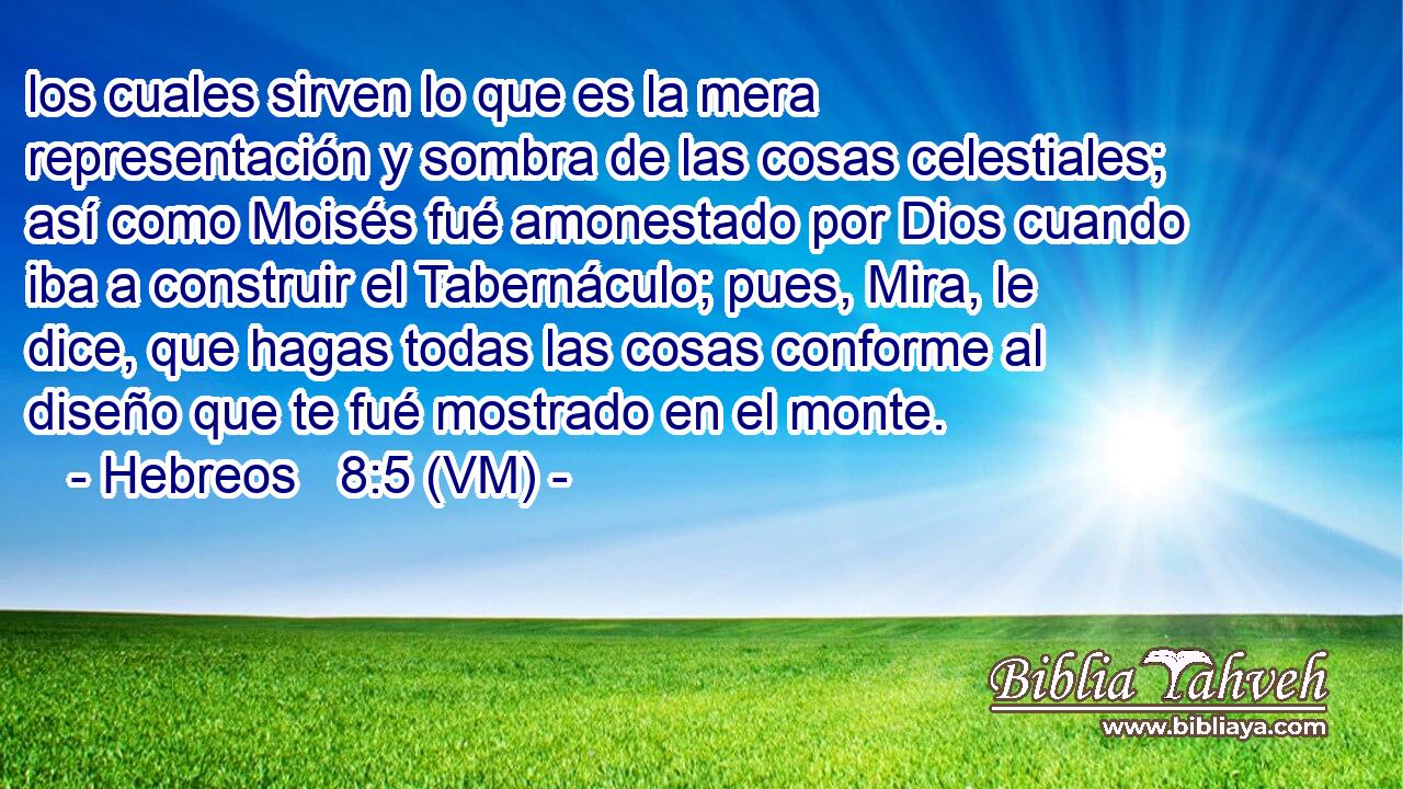  los cuales sirven lo que es la mera representación y sombra de las cosas celestiales; así como Moisés fué amonestado por Dios cuando iba a construir el Tabernáculo; pues, Mira, le dice, que hagas todas las cosas conforme al diseño que te fué mostrado en el monte. 