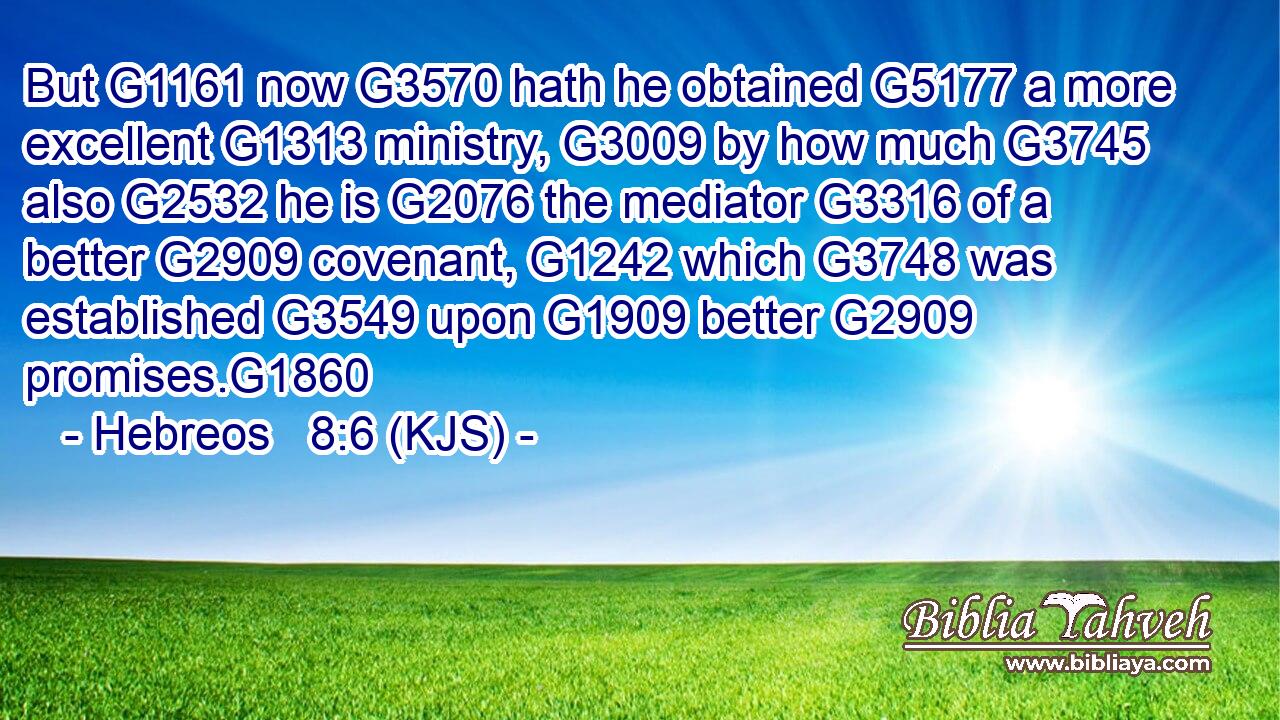 But G1161 now G3570 hath he obtained G5177 a more excellent G1313 ministry, G3009 by how much G3745 also G2532 he is G2076 the mediator G3316 of a better G2909 covenant, G1242 which G3748 was established G3549 upon G1909 better G2909 promises.G1860