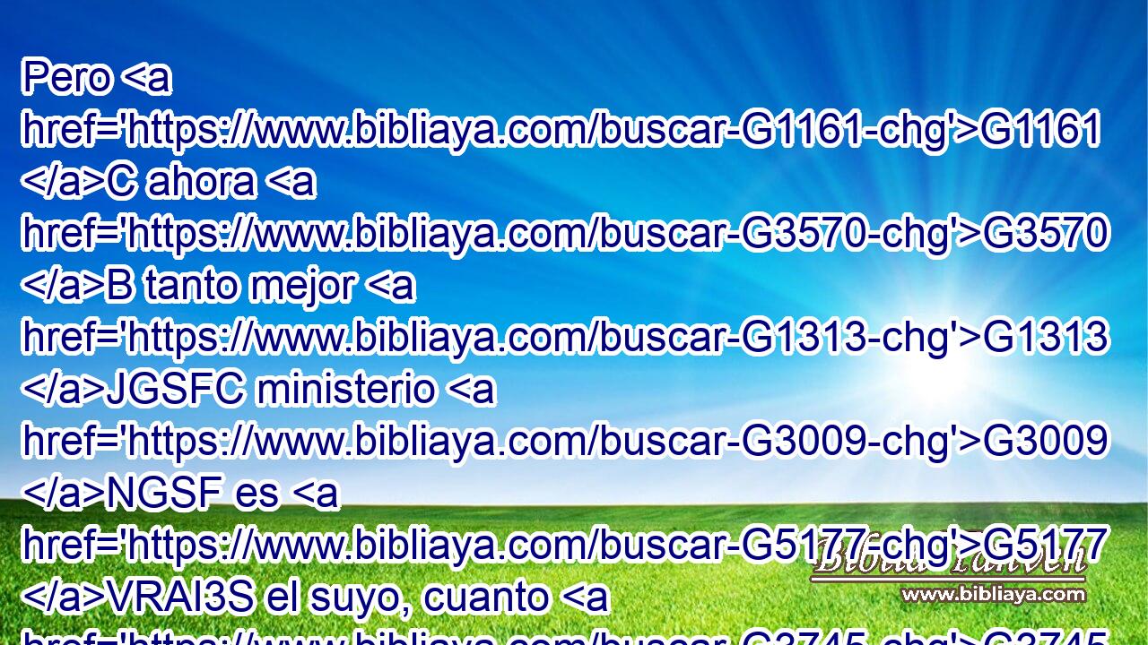 Pero G1161 C ahora G3570 B tanto mejor G1313 JGSFC ministerio G3009 NGSF es G5177 VRAI3S el suyo, cuanto G3745 RK-DSN es G2076 VP-I3S mediador G3316 NNSM de un • G2532 C mejor G2909 JGSF pacto, G1242 NGSF establecido G3549 VRPI3S • G3748 RR-NSF sobre G1909 P mejores G2909 JDPF promesas. G1860 NDPF 