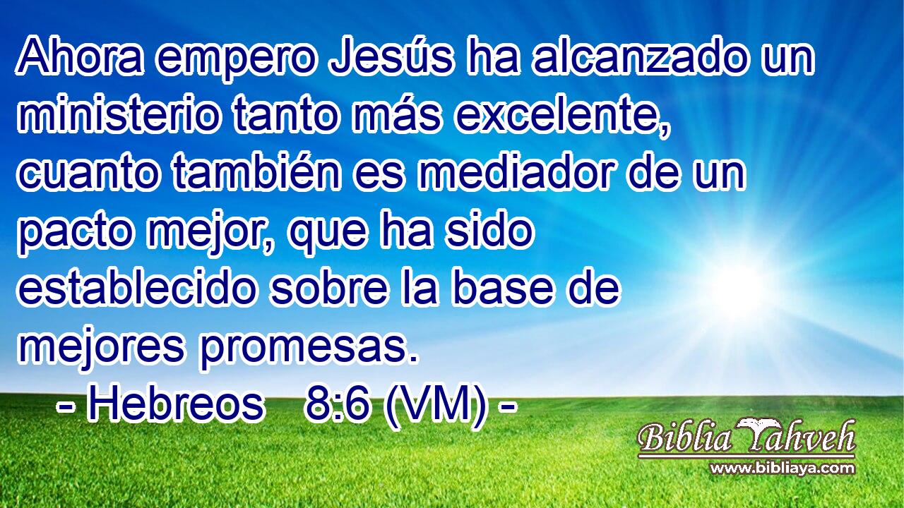  Ahora empero Jesús ha alcanzado un ministerio tanto más excelente, cuanto también es mediador de un pacto mejor, que ha sido establecido sobre la base de mejores promesas. 