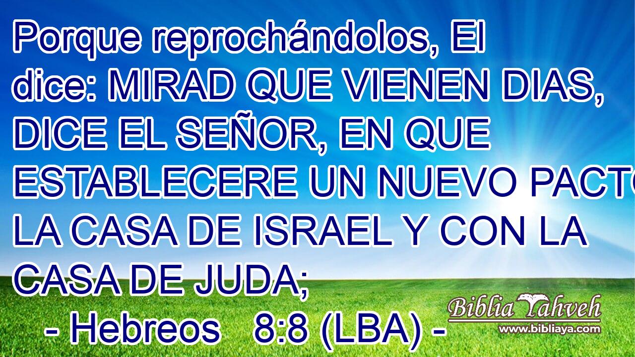 Porque reprochándolos, El dice: MIRAD QUE VIENEN DIAS, DICE EL SEÑOR, EN QUE ESTABLECERE UN NUEVO PACTO CON LA CASA DE ISRAEL Y CON LA CASA DE JUDA;