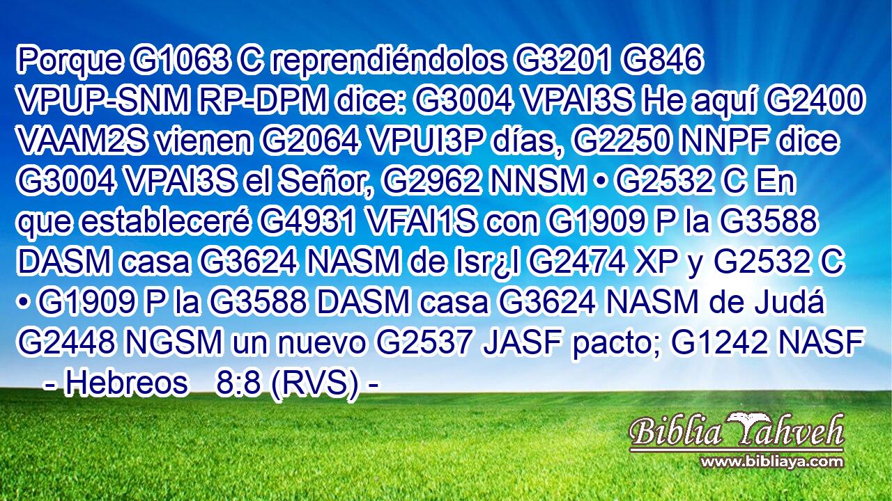 Porque G1063 C reprendiéndolos G3201 G846 VPUP-SNM RP-DPM dice: G3004 VPAI3S He aquí G2400 VAAM2S vienen G2064 VPUI3P días, G2250 NNPF dice G3004 VPAI3S el Señor, G2962 NNSM • G2532 C En que estableceré G4931 VFAI1S con G1909 P la G3588 DASM casa G3624 NASM de Isr¿l G2474 XP y G2532 C • G1909 P la G3588 DASM casa G3624 NASM de Judá G2448 NGSM un nuevo G2537 JASF pacto; G1242 NASF 