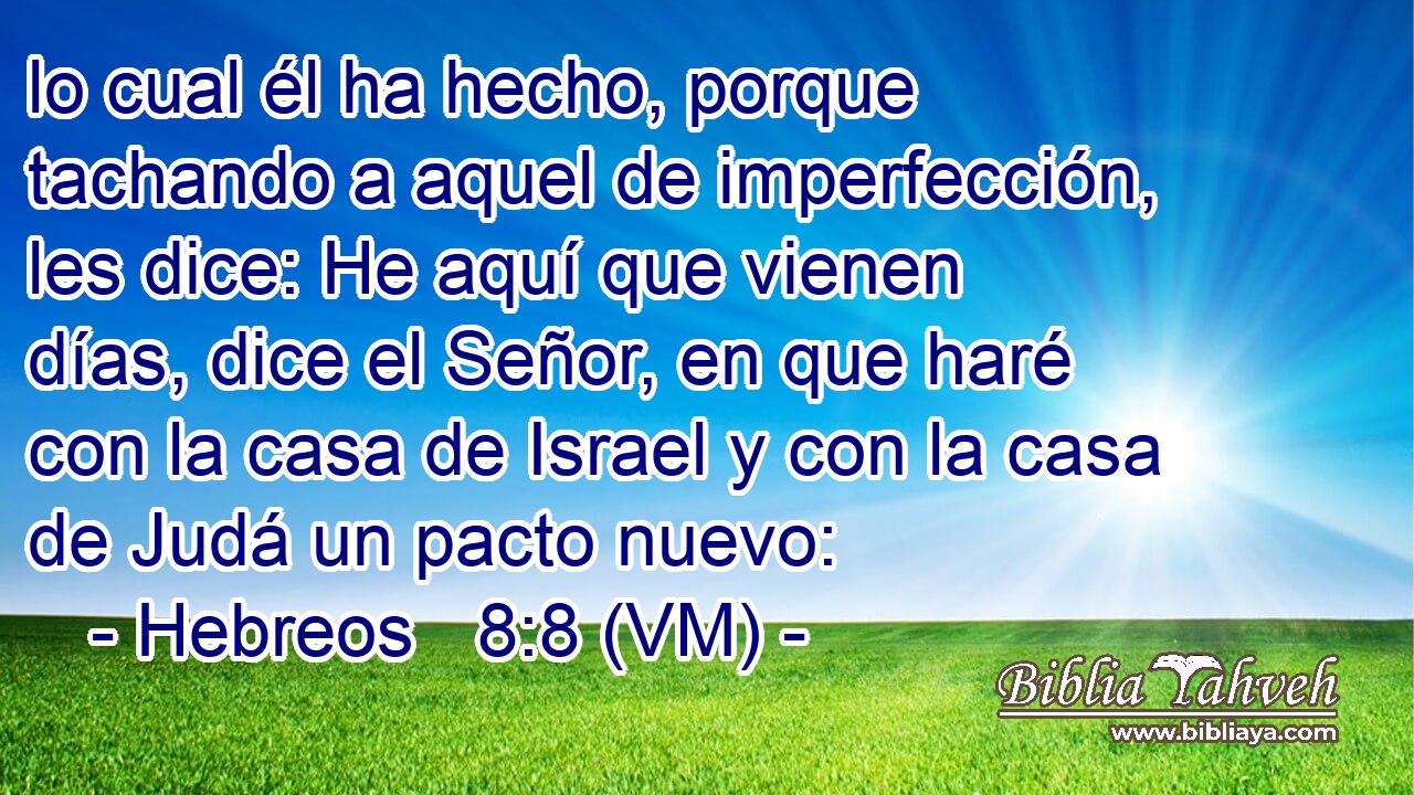  lo cual él ha hecho, porque tachando a aquel de imperfección, les dice: He aquí que vienen días, dice el Señor, en que haré con la casa de Israel y con la casa de Judá un pacto nuevo: 
