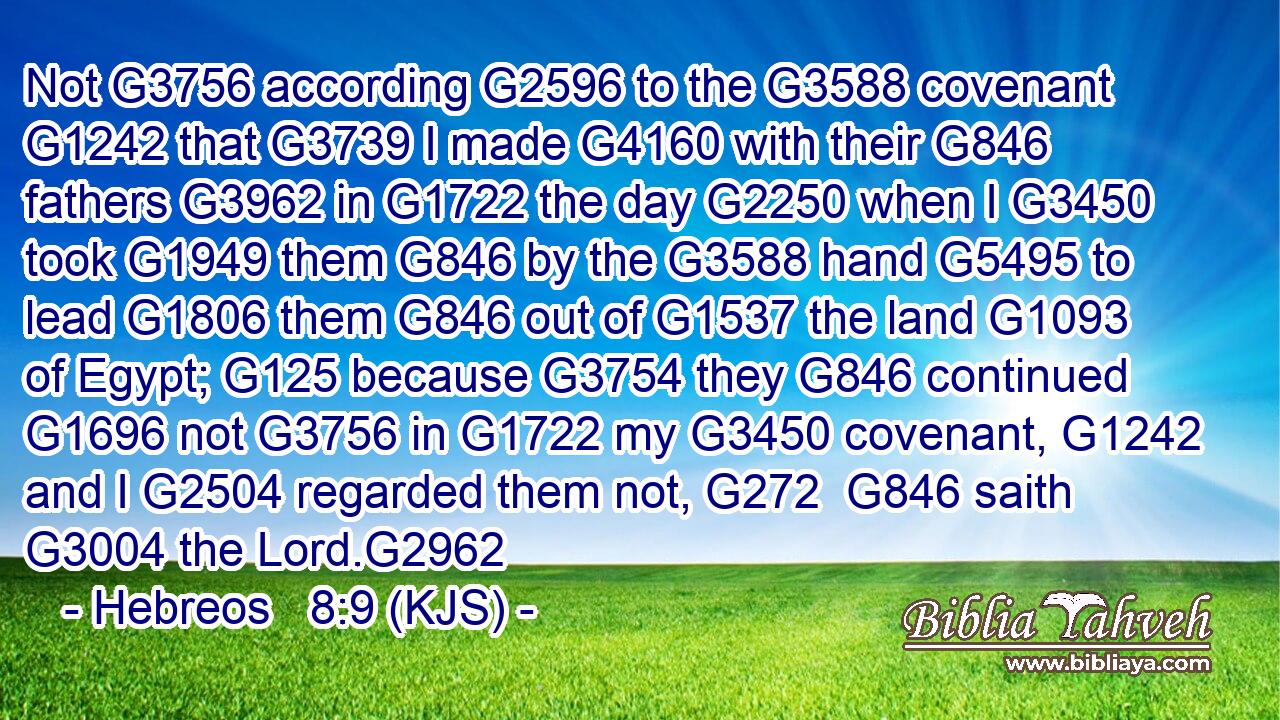 Not G3756 according G2596 to the G3588 covenant G1242 that G3739 I made G4160 with their G846 fathers G3962 in G1722 the day G2250 when I G3450 took G1949 them G846 by the G3588 hand G5495 to lead G1806 them G846 out of G1537 the land G1093 of Egypt; G125 because G3754 they G846 continued G1696 not G3756 in G1722 my G3450 covenant, G1242 and I G2504 regarded them not, G272  G846 saith G3004 the Lord.G2962