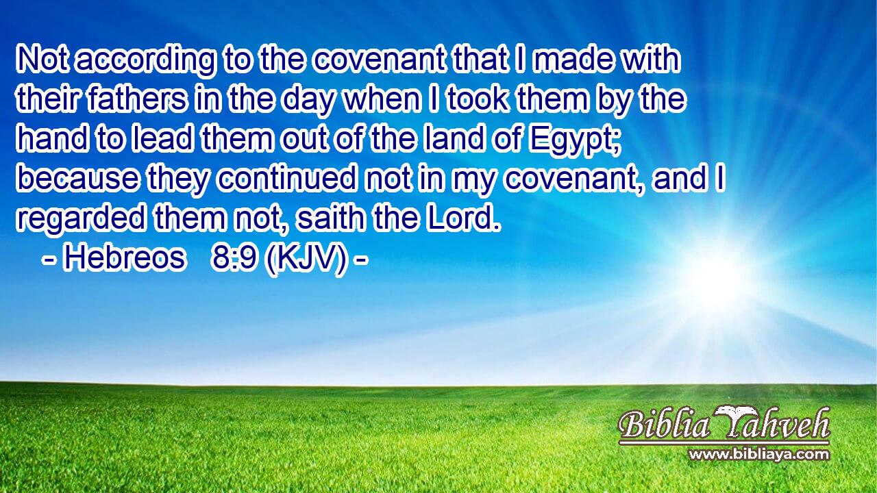 Not according to the covenant that I made with their fathers in the day when I took them by the hand to lead them out of the land of Egypt; because they continued not in my covenant, and I regarded them not, saith the Lord.