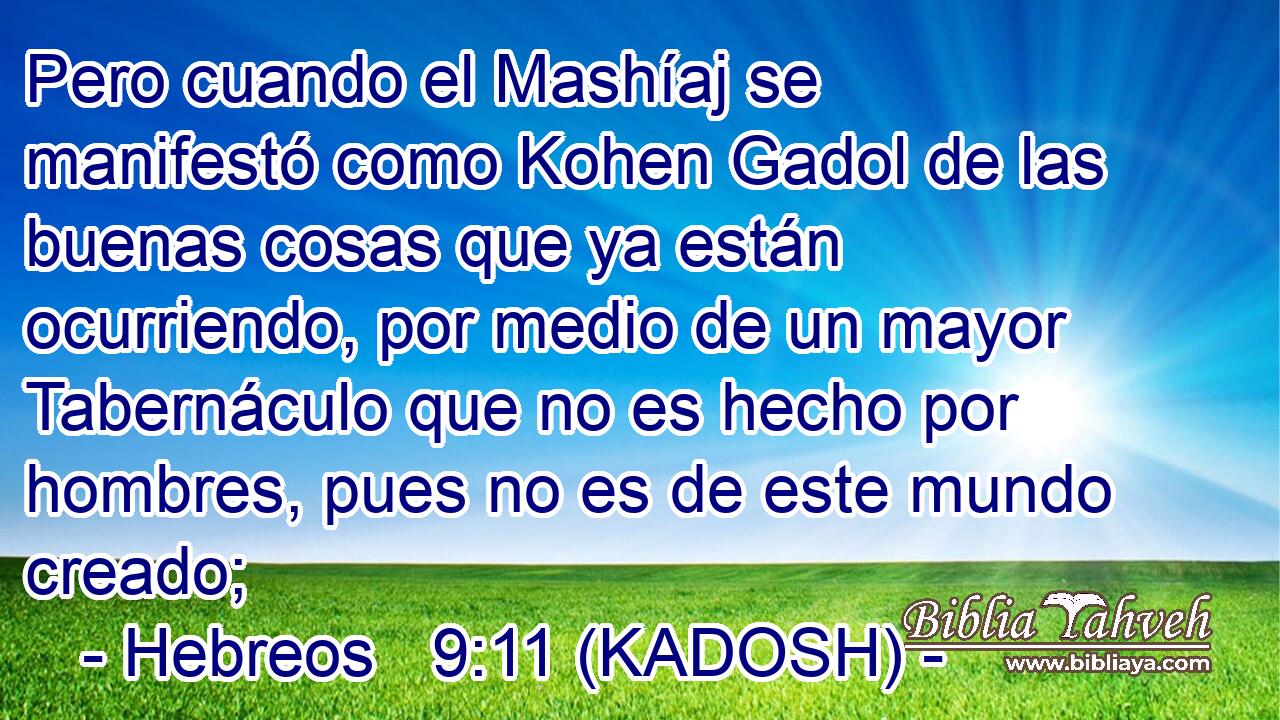  Pero cuando el Mashíaj se manifestó como Kohen Gadol de las buenas cosas que ya están ocurriendo, por medio de un mayor Tabernáculo que no es hecho por hombres, pues no es de este mundo creado; 
