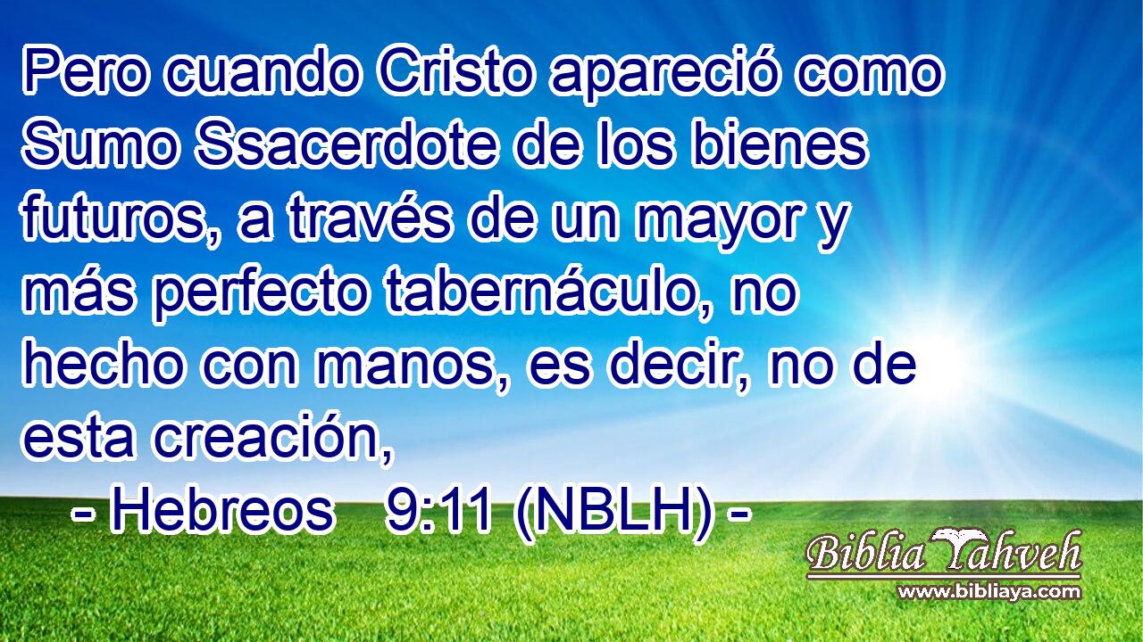  Pero cuando Cristo apareció como Sumo Ssacerdote de los bienes futuros, a través de un mayor y más perfecto tabernáculo, no hecho con manos, es decir, no de esta creación, 