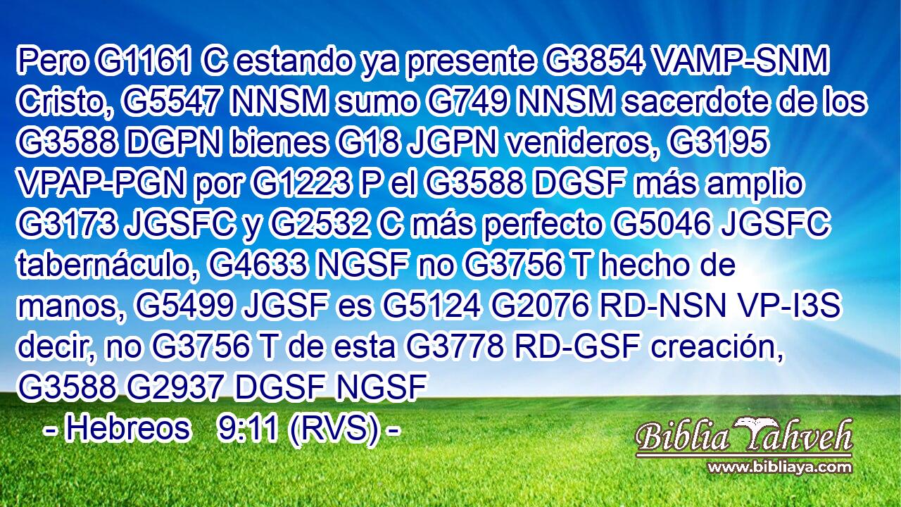 Pero G1161 C estando ya presente G3854 VAMP-SNM Cristo, G5547 NNSM sumo G749 NNSM sacerdote de los G3588 DGPN bienes G18 JGPN venideros, G3195 VPAP-PGN por G1223 P el G3588 DGSF más amplio G3173 JGSFC y G2532 C más perfecto G5046 JGSFC tabernáculo, G4633 NGSF no G3756 T hecho de manos, G5499 JGSF es G5124 G2076 RD-NSN VP-I3S decir, no G3756 T de esta G3778 RD-GSF creación, G3588 G2937 DGSF NGSF 
