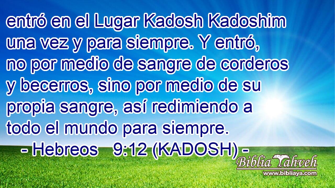  entró en el Lugar Kadosh Kadoshim una vez y para siempre. Y entró, no por medio de sangre de corderos y becerros, sino por medio de su propia sangre, así redimiendo a todo el mundo para siempre. 