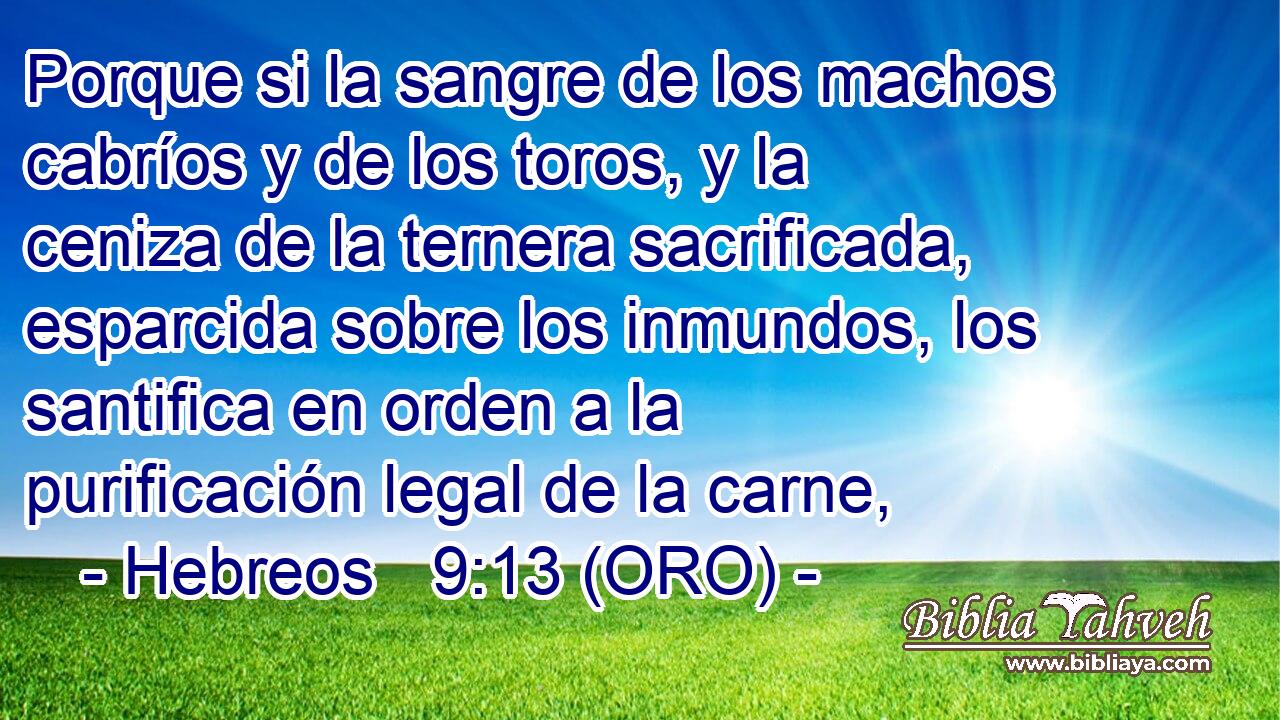  Porque si la sangre de los machos cabríos y de los toros, y la ceniza de la ternera sacrificada, esparcida sobre los inmundos, los santifica en orden a la purificación legal de la carne, 