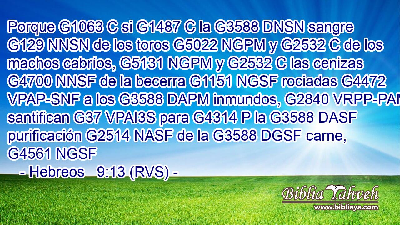 Porque G1063 C si G1487 C la G3588 DNSN sangre G129 NNSN de los toros G5022 NGPM y G2532 C de los machos cabríos, G5131 NGPM y G2532 C las cenizas G4700 NNSF de la becerra G1151 NGSF rociadas G4472 VPAP-SNF a los G3588 DAPM inmundos, G2840 VRPP-PAM santifican G37 VPAI3S para G4314 P la G3588 DASF purificación G2514 NASF de la G3588 DGSF carne, G4561 NGSF 
