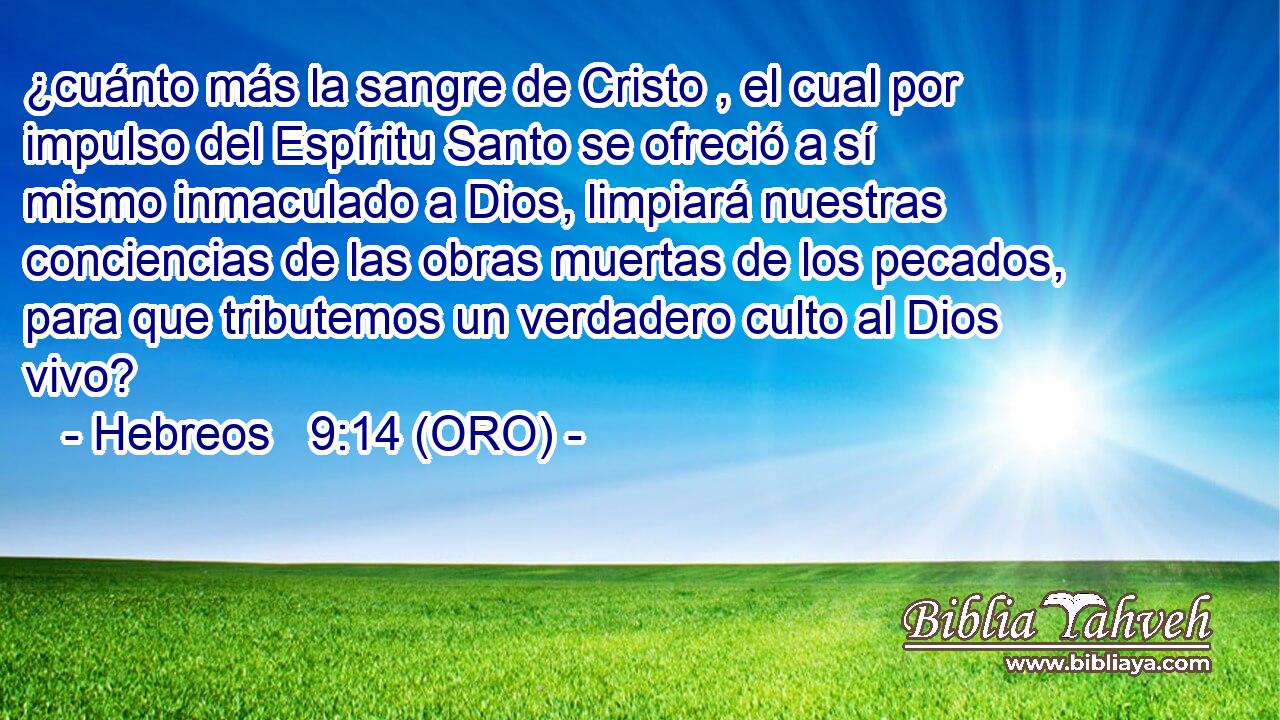  ¿cuánto más la sangre de Cristo , el cual por impulso del Espíritu Santo se ofreció a sí mismo inmaculado a Dios, limpiará nuestras conciencias de las obras muertas de los pecados, para que tributemos un verdadero culto al Dios vivo? 