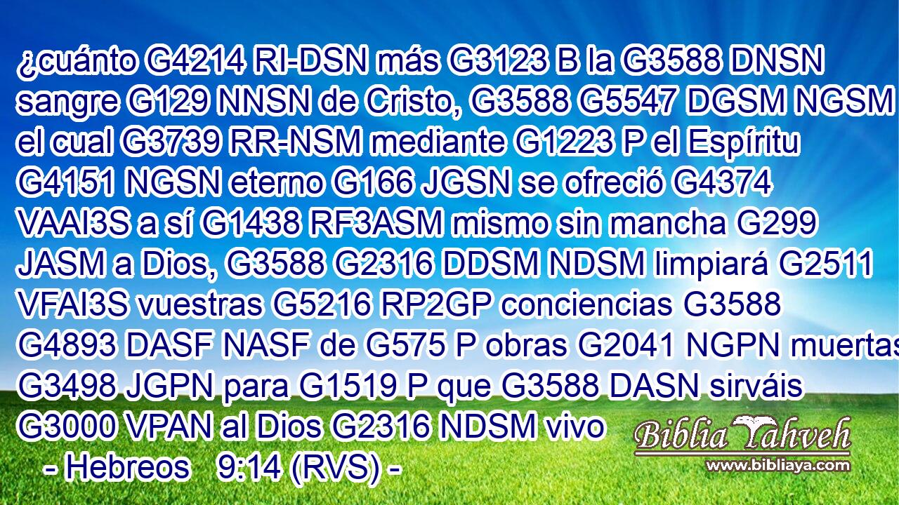 ¿cuánto G4214 RI-DSN más G3123 B la G3588 DNSN sangre G129 NNSN de Cristo, G3588 G5547 DGSM NGSM el cual G3739 RR-NSM mediante G1223 P el Espíritu G4151 NGSN eterno G166 JGSN se ofreció G4374 VAAI3S a sí G1438 RF3ASM mismo sin mancha G299 JASM a Dios, G3588 G2316 DDSM NDSM limpiará G2511 VFAI3S vuestras G5216 RP2GP conciencias G3588 G4893 DASF NASF de G575 P obras G2041 NGPN muertas G3498 JGPN para G1519 P que G3588 DASN sirváis G3000 VPAN al Dios G2316 NDSM vivo