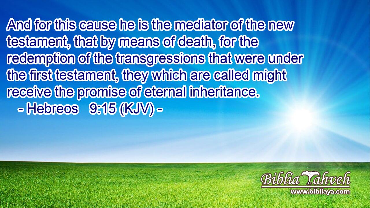 And for this cause he is the mediator of the new testament, that by means of death, for the redemption of the transgressions that were under the first testament, they which are called might receive the promise of eternal inheritance.